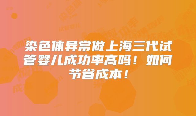 染色体异常做上海三代试管婴儿成功率高吗！如何节省成本！