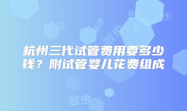 杭州三代试管费用要多少钱？附试管婴儿花费组成