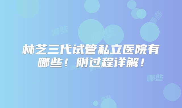 林芝三代试管私立医院有哪些！附过程详解！