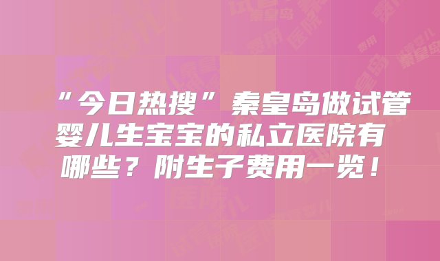 “今日热搜”秦皇岛做试管婴儿生宝宝的私立医院有哪些？附生子费用一览！