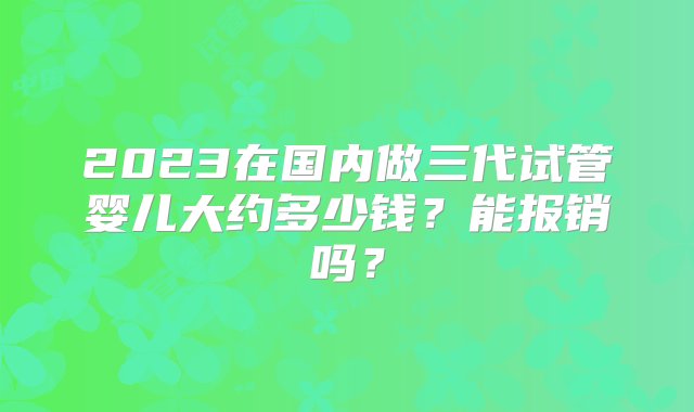 2023在国内做三代试管婴儿大约多少钱？能报销吗？