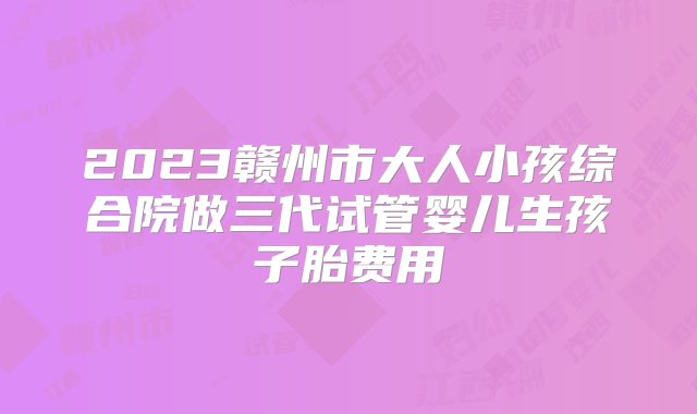 2023赣州市大人小孩综合院做三代试管婴儿生孩子胎费用