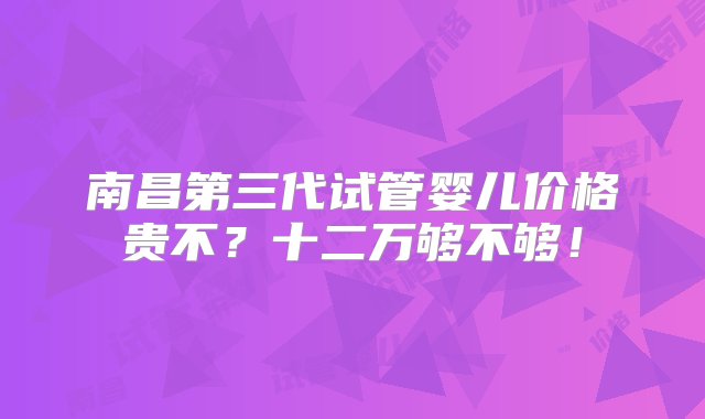 南昌第三代试管婴儿价格贵不？十二万够不够！