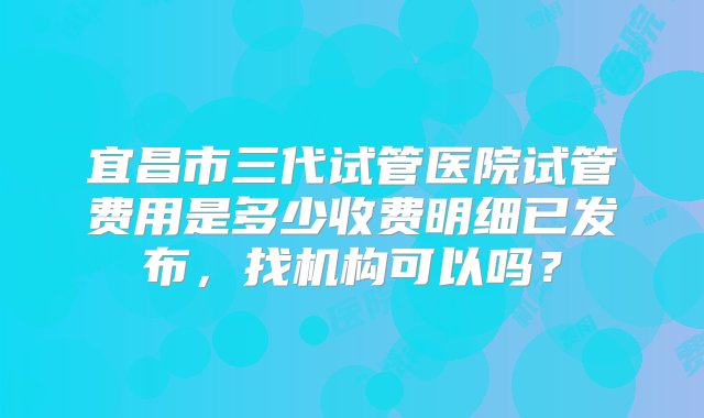 宜昌市三代试管医院试管费用是多少收费明细已发布，找机构可以吗？