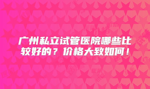 广州私立试管医院哪些比较好的？价格大致如何！