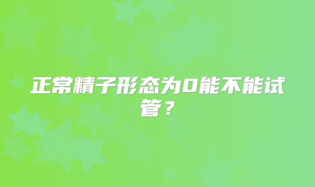 正常精子形态为0能不能试管？