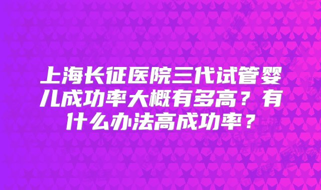 上海长征医院三代试管婴儿成功率大概有多高？有什么办法高成功率？