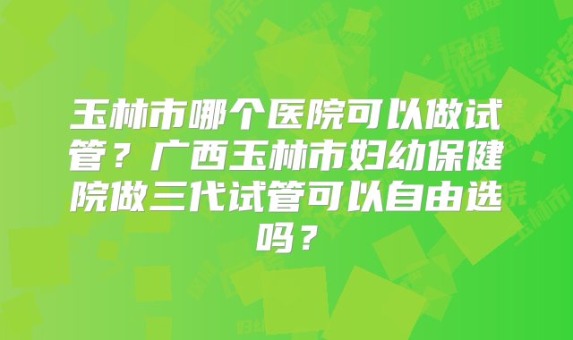 玉林市哪个医院可以做试管？广西玉林市妇幼保健院做三代试管可以自由选吗？