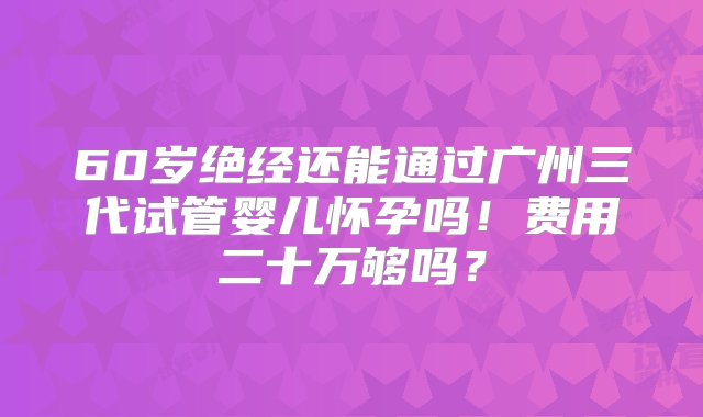 60岁绝经还能通过广州三代试管婴儿怀孕吗！费用二十万够吗？