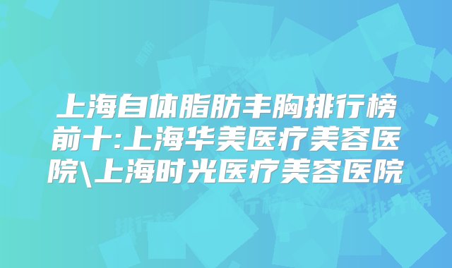 上海自体脂肪丰胸排行榜前十:上海华美医疗美容医院\上海时光医疗美容医院