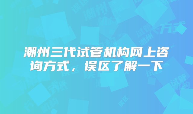 潮州三代试管机构网上咨询方式，误区了解一下