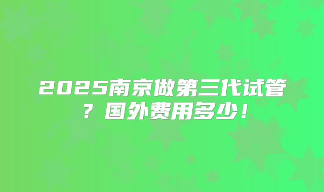 2025南京做第三代试管？国外费用多少！