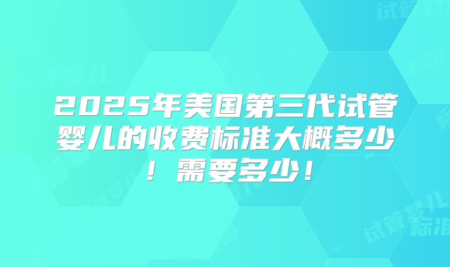 2025年美国第三代试管婴儿的收费标准大概多少！需要多少！