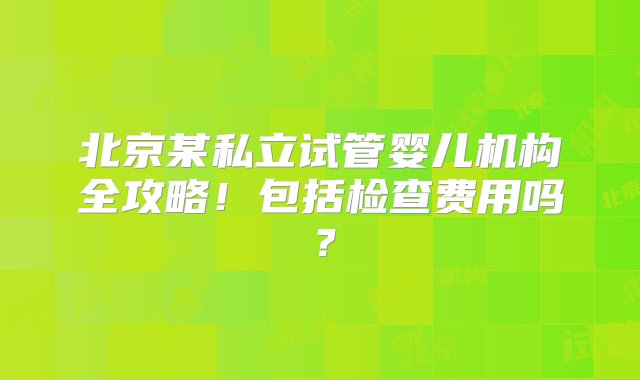 北京某私立试管婴儿机构全攻略！包括检查费用吗？