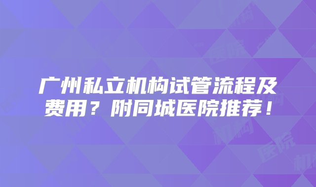 广州私立机构试管流程及费用？附同城医院推荐！