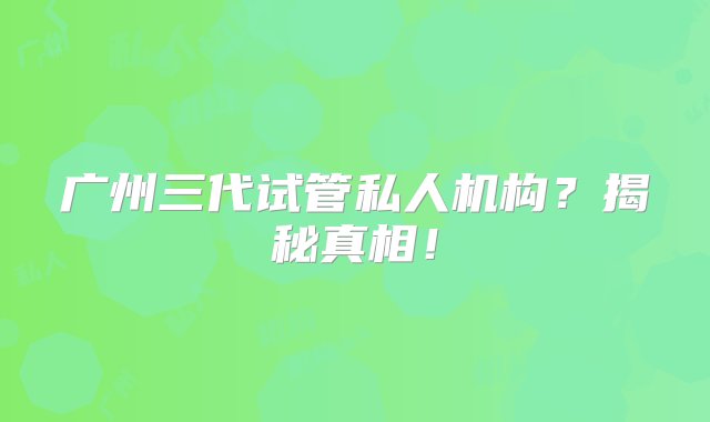 广州三代试管私人机构？揭秘真相！