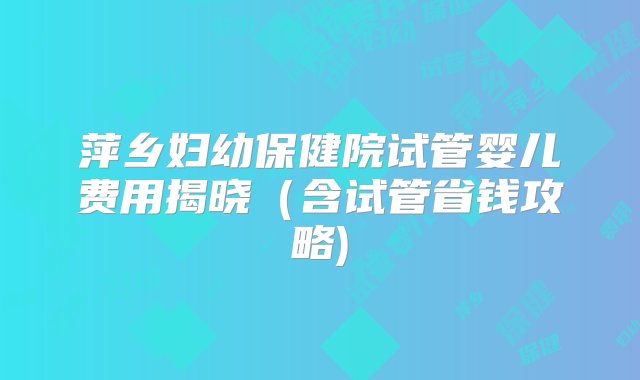 萍乡妇幼保健院试管婴儿费用揭晓（含试管省钱攻略)