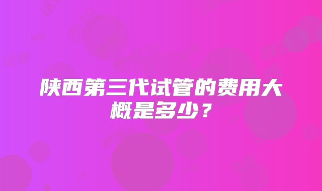 陕西第三代试管的费用大概是多少？