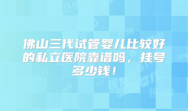 佛山三代试管婴儿比较好的私立医院靠谱吗，挂号多少钱！