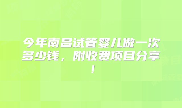 今年南昌试管婴儿做一次多少钱，附收费项目分享！