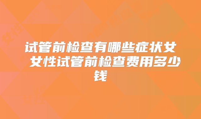 试管前检查有哪些症状女 女性试管前检查费用多少钱