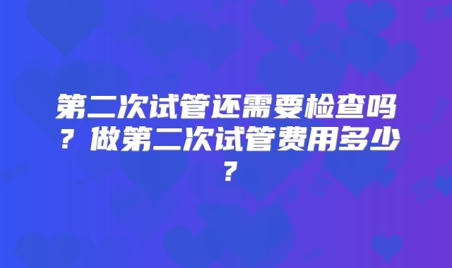 第二次试管还需要检查吗？做第二次试管费用多少？