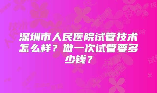 深圳市人民医院试管技术怎么样？做一次试管要多少钱？