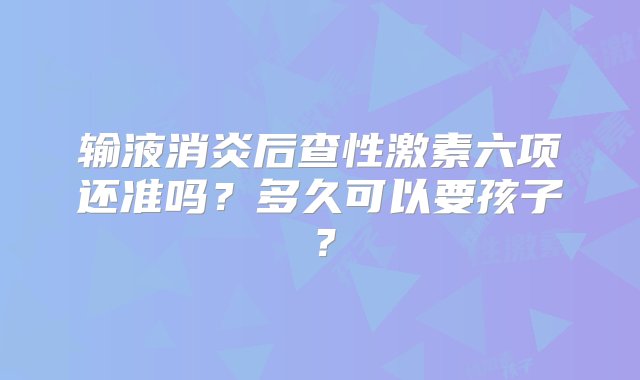 输液消炎后查性激素六项还准吗？多久可以要孩子？