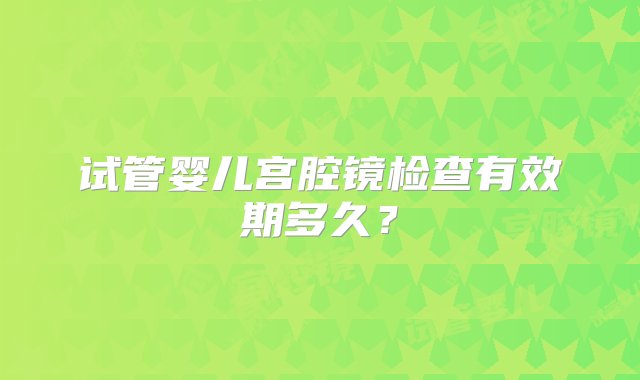 试管婴儿宫腔镜检查有效期多久？