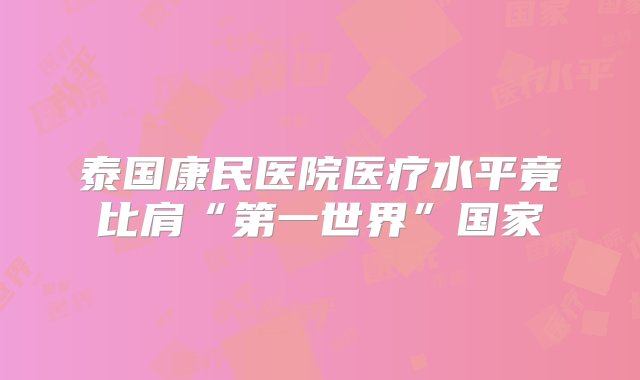 泰国康民医院医疗水平竟比肩“第一世界”国家