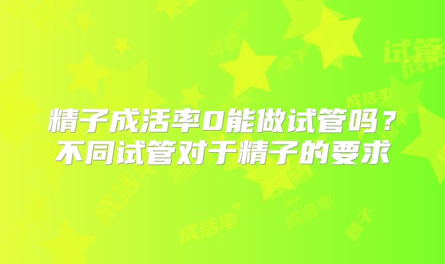 精子成活率0能做试管吗？不同试管对于精子的要求