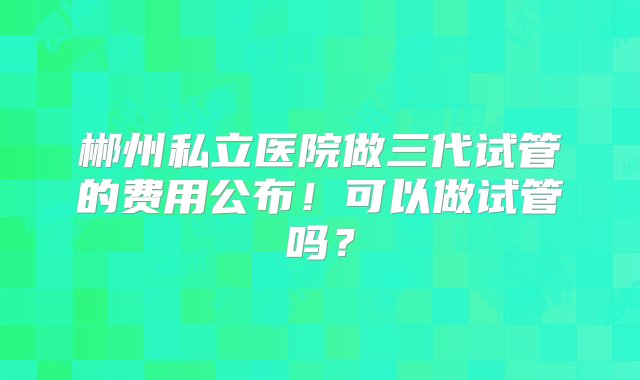 郴州私立医院做三代试管的费用公布！可以做试管吗？