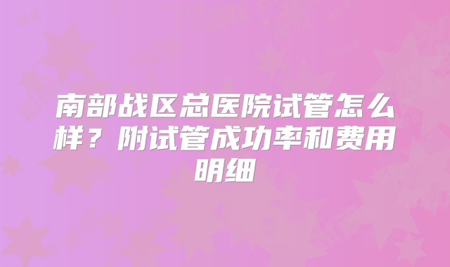 南部战区总医院试管怎么样？附试管成功率和费用明细