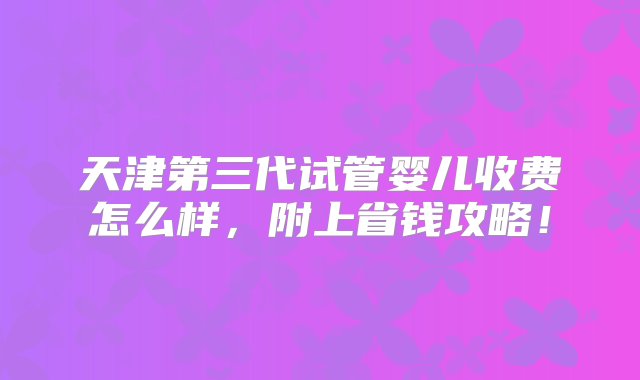 天津第三代试管婴儿收费怎么样，附上省钱攻略！