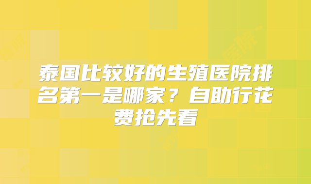 泰国比较好的生殖医院排名第一是哪家？自助行花费抢先看