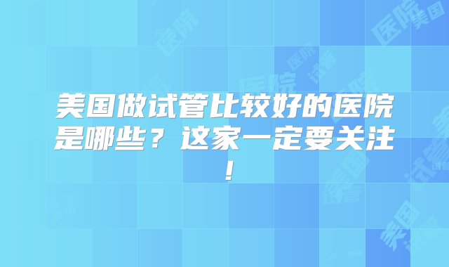 美国做试管比较好的医院是哪些？这家一定要关注！