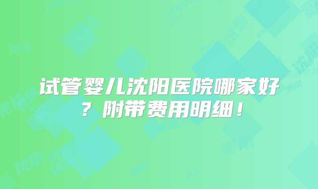 试管婴儿沈阳医院哪家好？附带费用明细！