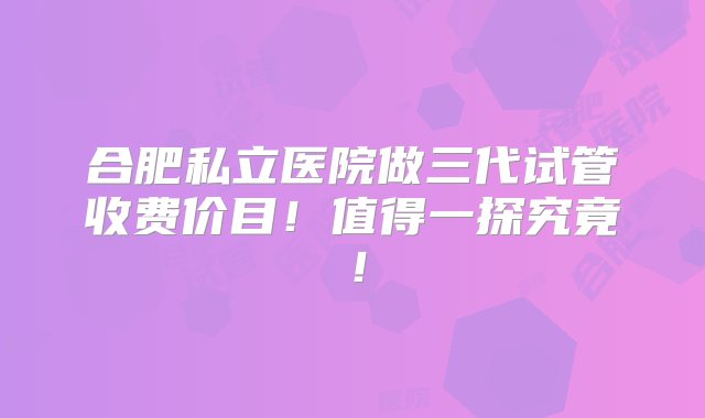 合肥私立医院做三代试管收费价目！值得一探究竟！