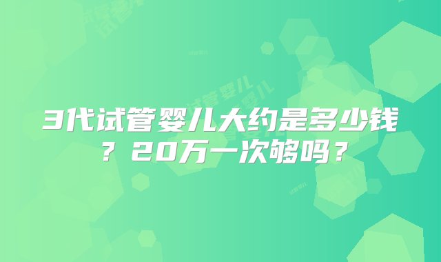 3代试管婴儿大约是多少钱？20万一次够吗？