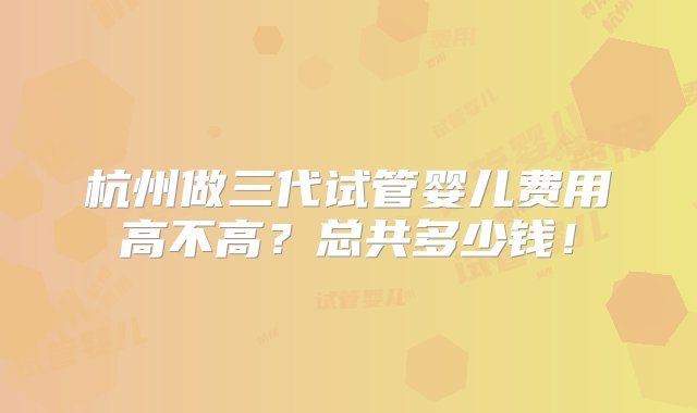 杭州做三代试管婴儿费用高不高？总共多少钱！