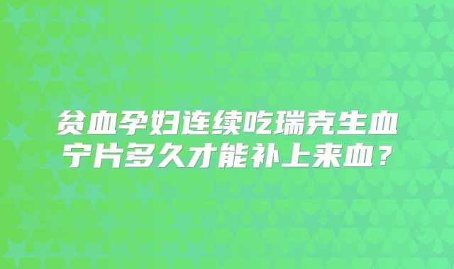 贫血孕妇连续吃瑞克生血宁片多久才能补上来血？