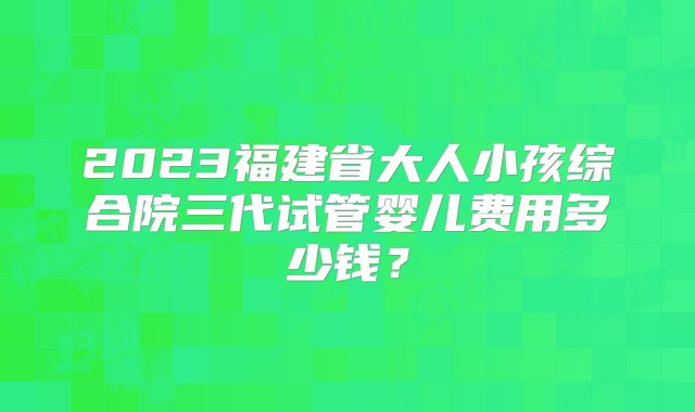 2023福建省大人小孩综合院三代试管婴儿费用多少钱？