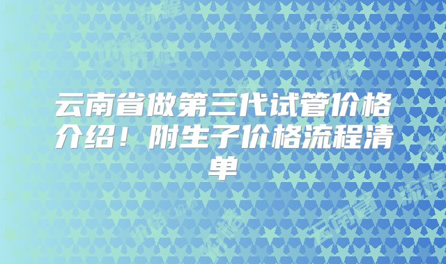 云南省做第三代试管价格介绍！附生子价格流程清单