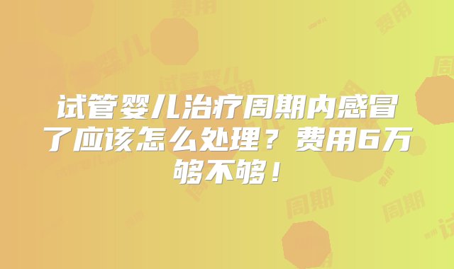 试管婴儿治疗周期内感冒了应该怎么处理？费用6万够不够！