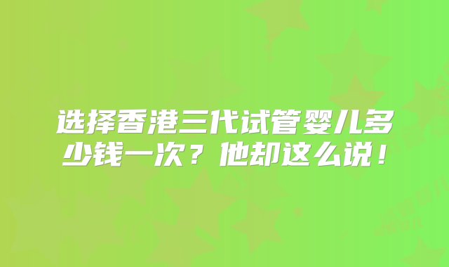 选择香港三代试管婴儿多少钱一次？他却这么说！