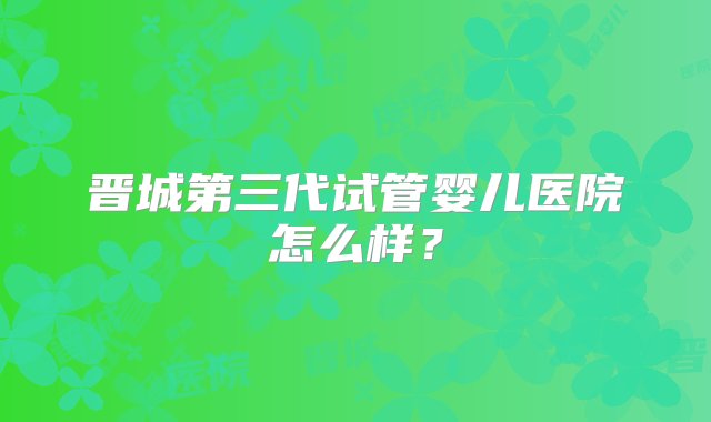 晋城第三代试管婴儿医院怎么样？