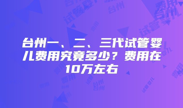 台州一、二、三代试管婴儿费用究竟多少？费用在10万左右