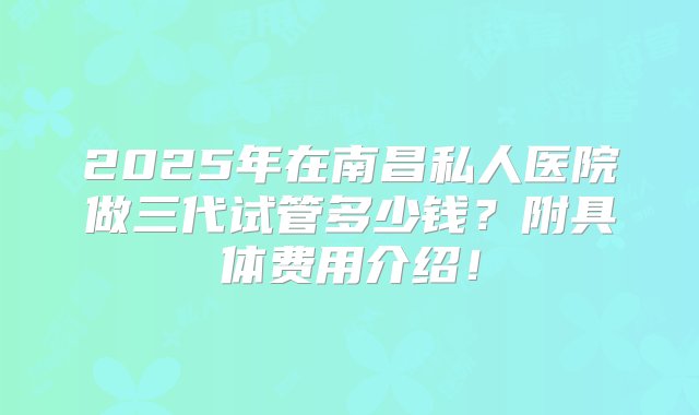 2025年在南昌私人医院做三代试管多少钱？附具体费用介绍！