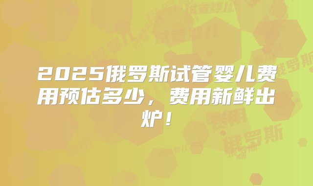 2025俄罗斯试管婴儿费用预估多少，费用新鲜出炉！