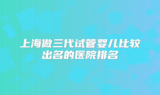 上海做三代试管婴儿比较出名的医院排名